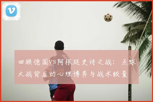 回顾德国vs阿根廷史诗之战：点球大战背后的心理博弈与战术较量