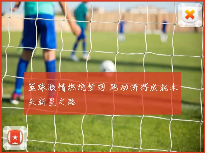 篮球激情燃烧梦想 跑动拼搏成就未来新星之路