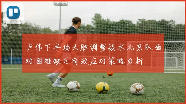 卢伟下半场大胆调整战术北京队面对困难缺乏有效应对策略分析