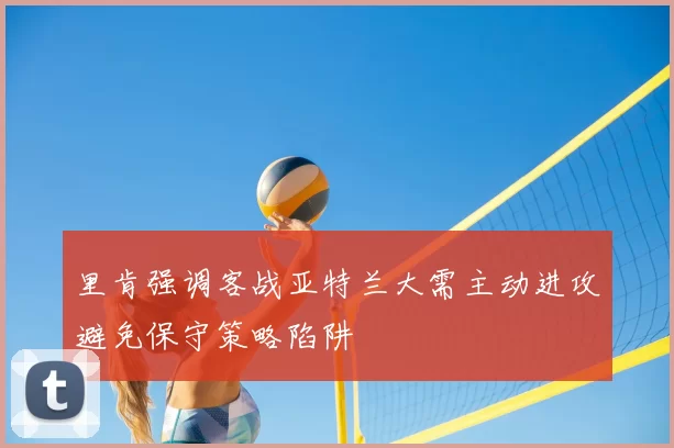 里肯强调客战亚特兰大需主动进攻避免保守策略陷阱