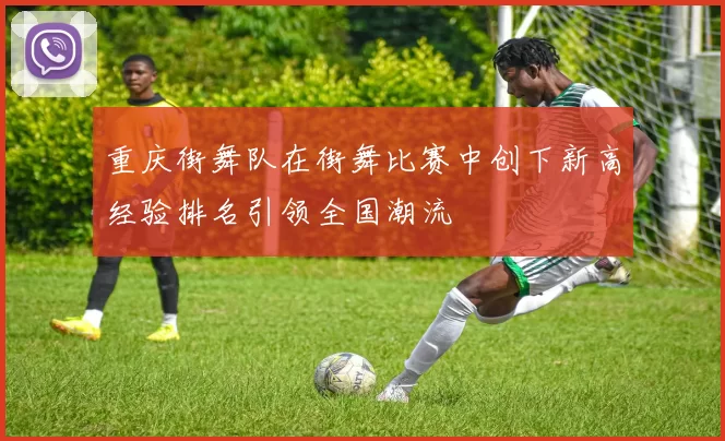 重庆街舞队在街舞比赛中创下新高经验排名引领全国潮流