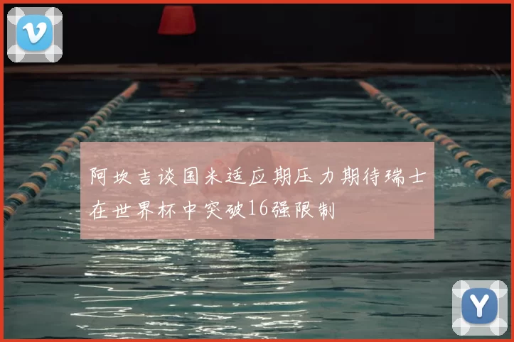 阿坎吉谈国米适应期压力期待瑞士在世界杯中突破16强限制