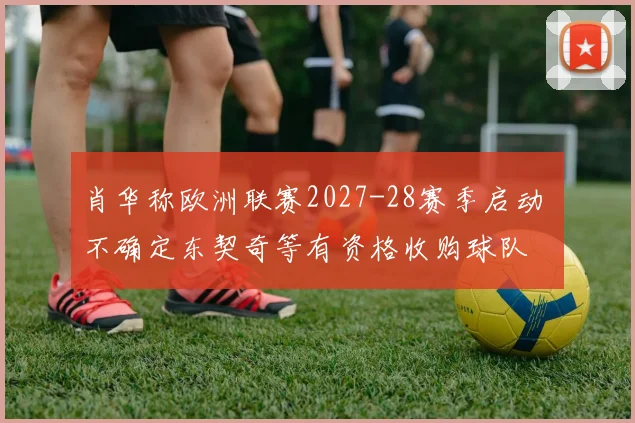 肖华称欧洲联赛2027-28赛季启动 不确定东契奇等有资格收购球队