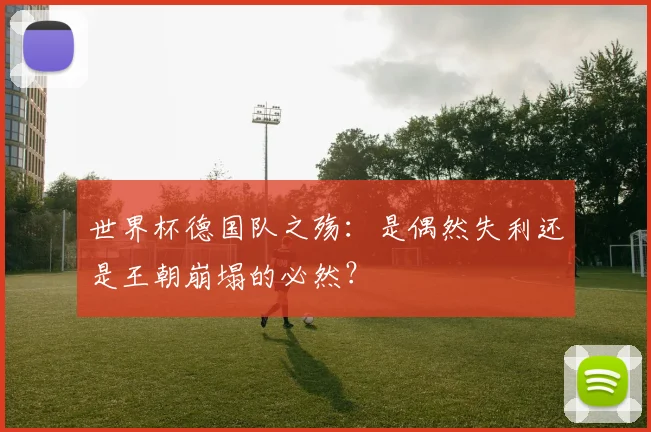 世界杯德国队之殇：是偶然失利还是王朝崩塌的必然？
