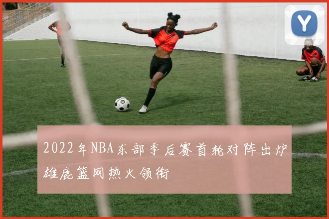 2022年NBA东部季后赛首轮对阵出炉雄鹿篮网热火领衔