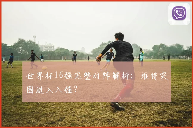 世界杯16强完整对阵解析：谁将突围进入八强？