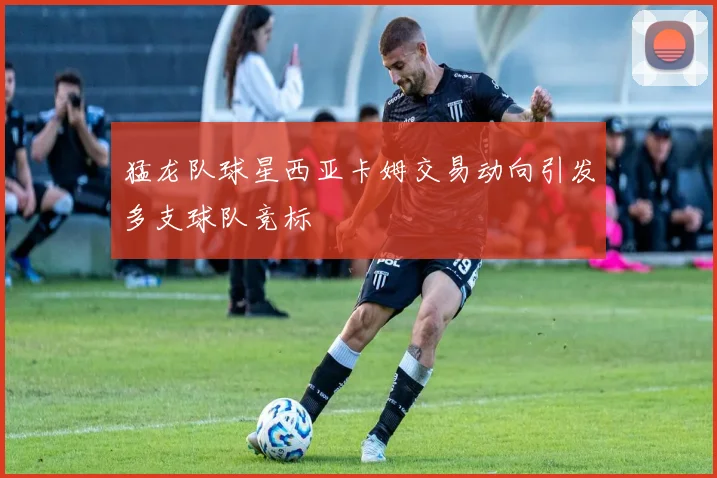 猛龙队球星西亚卡姆交易动向引发多支球队竞标