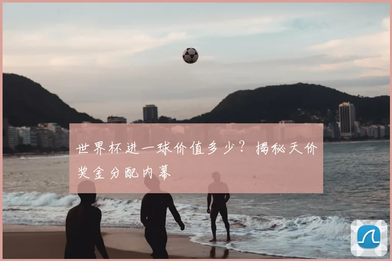 世界杯进一球价值多少？揭秘天价奖金分配内幕