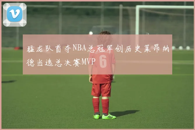 猛龙队首夺NBA总冠军创历史莱昂纳德当选总决赛MVP
