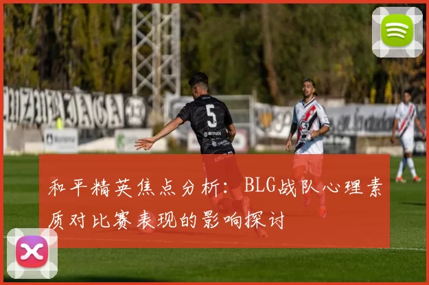 和平精英焦点分析：BLG战队心理素质对比赛表现的影响探讨