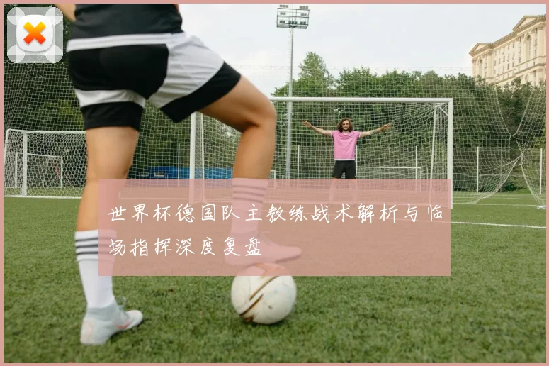 世界杯德国队主教练战术解析与临场指挥深度复盘