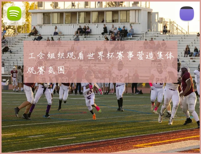 工会组织观看世界杯赛事营造集体观赛氛围