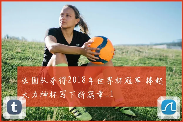 法国队夺得2018年世界杯冠军 捧起大力神杯写下新篇章_1