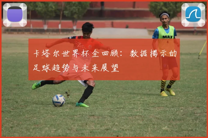 卡塔尔世界杯全回顾：数据揭示的足球趋势与未来展望