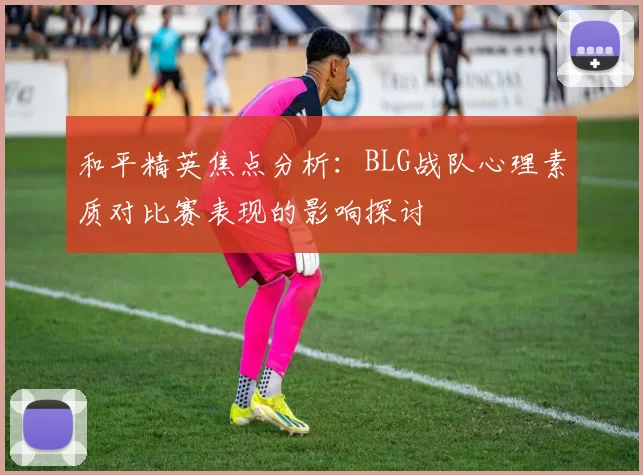 和平精英焦点分析：BLG战队心理素质对比赛表现的影响探讨