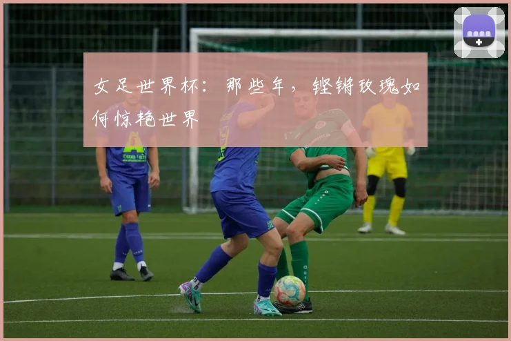 女足世界杯:那些年,铿锵玫瑰如何惊艳世界