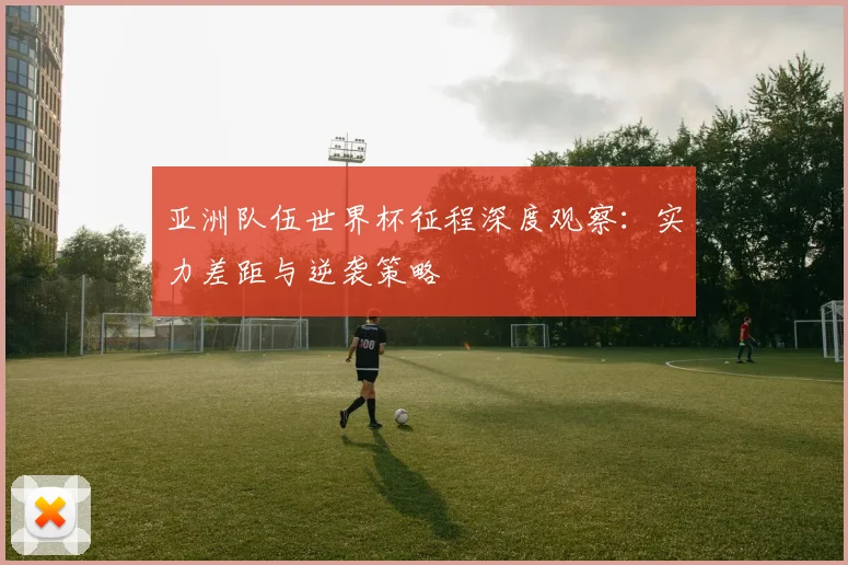 亚洲队伍世界杯征程深度观察:实力差距与逆袭策略