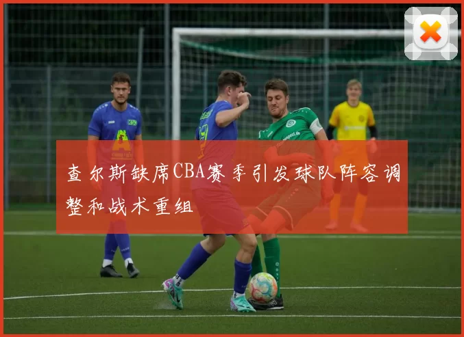 查尔斯缺席CBA赛季引发球队阵容调整和战术重组