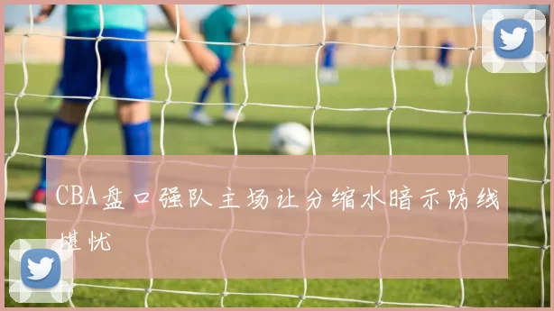 CBA盘口强队主场让分缩水暗示防线堪忧