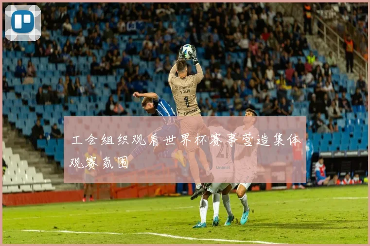 工会组织观看世界杯赛事营造集体观赛氛围