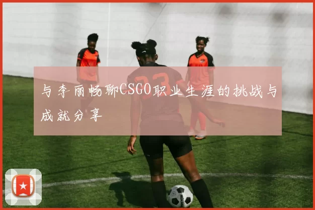 与李丽畅聊CSGO职业生涯的挑战与成就分享