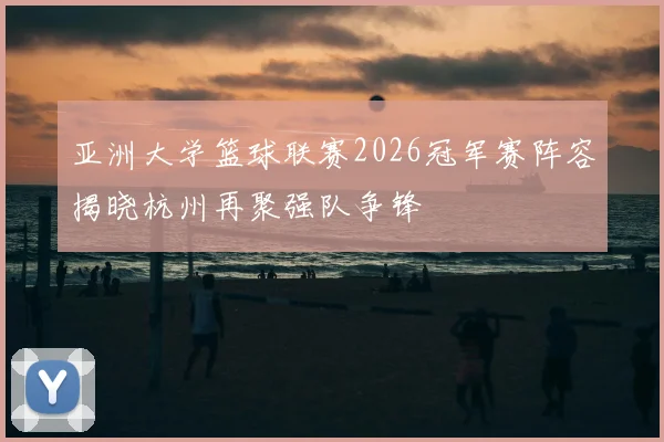 亚洲大学篮球联赛2026冠军赛阵容揭晓杭州再聚强队争锋