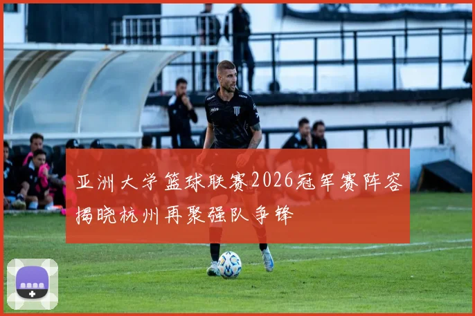 亚洲大学篮球联赛2026冠军赛阵容揭晓杭州再聚强队争锋