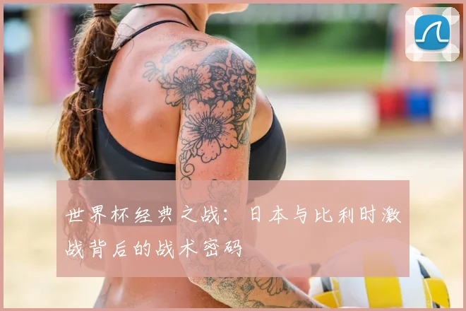 世界杯经典之战：日本与比利时激战背后的战术密码