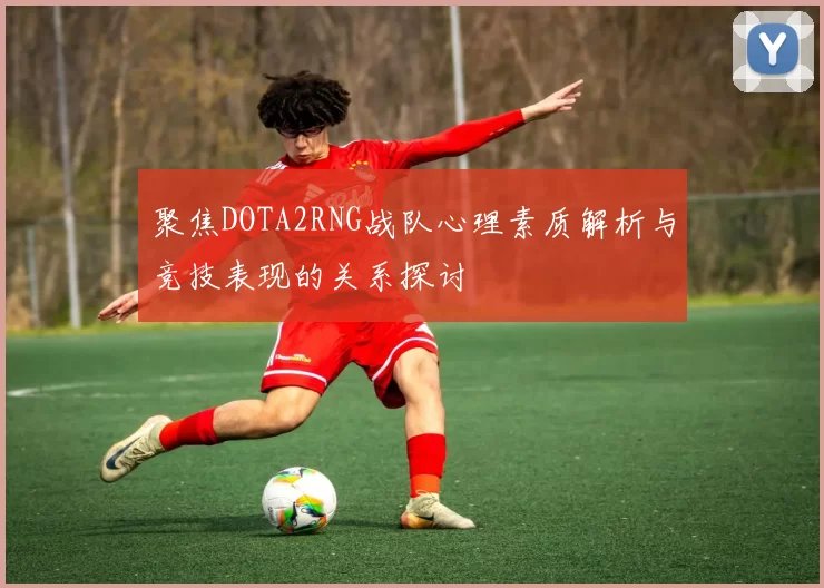 聚焦DOTA2RNG战队心理素质解析与竞技表现的关系探讨