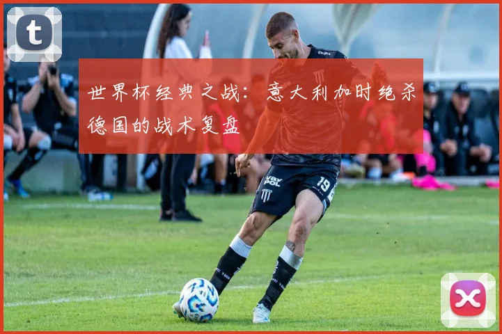 世界杯经典之战:意大利加时绝杀德国的战术复盘