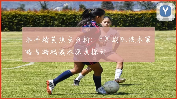 和平精英焦点分析：EDG战队技术策略与游戏战术深度探讨
