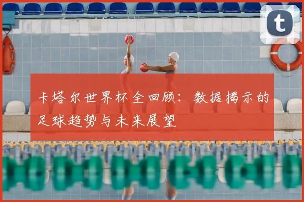 卡塔尔世界杯全回顾：数据揭示的足球趋势与未来展望