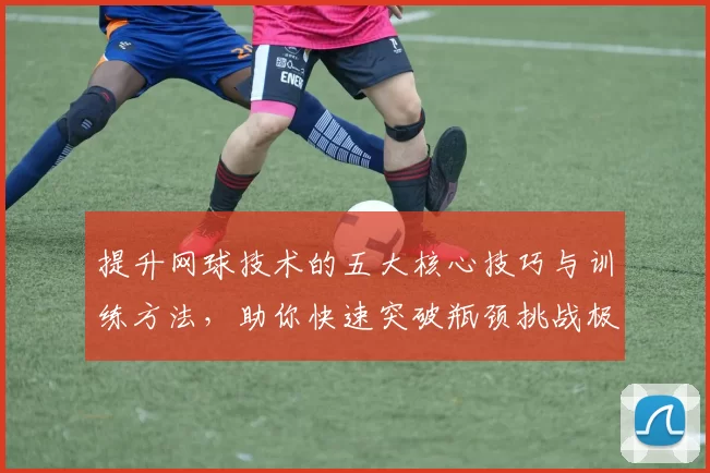 提升网球技术的五大核心技巧与训练方法，助你快速突破瓶颈挑战极限