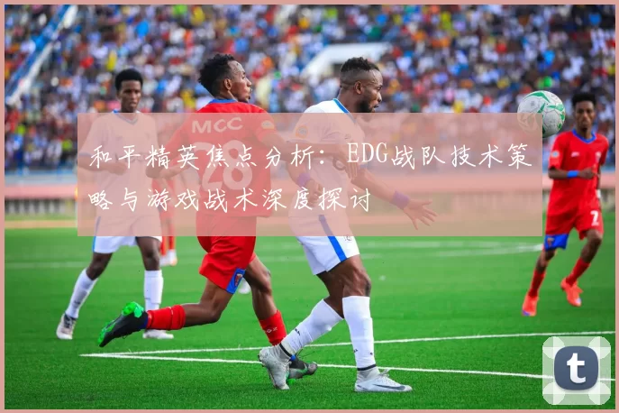 和平精英焦点分析：EDG战队技术策略与游戏战术深度探讨