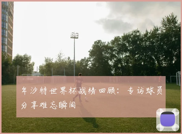 年沙特世界杯战绩回顾:专访球员分享难忘瞬间