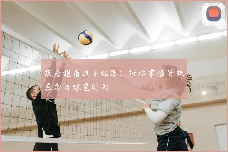 跟着指南追小组赛：轻松掌握晋级悬念与球星时刻