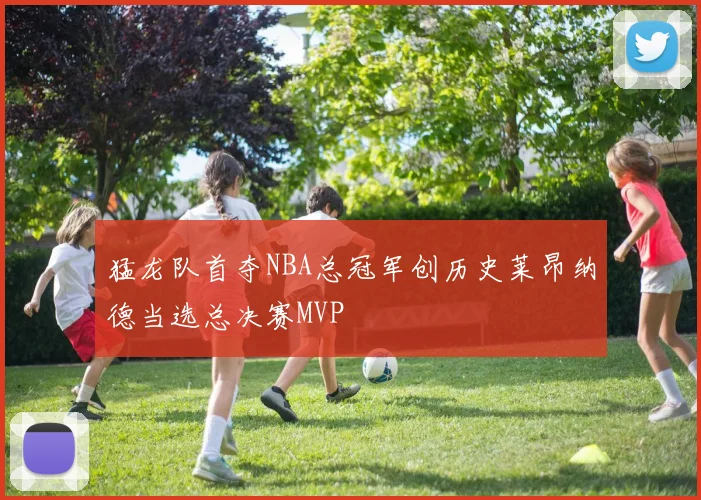 猛龙队首夺NBA总冠军创历史莱昂纳德当选总决赛MVP