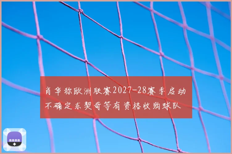肖华称欧洲联赛2027-28赛季启动 不确定东契奇等有资格收购球队