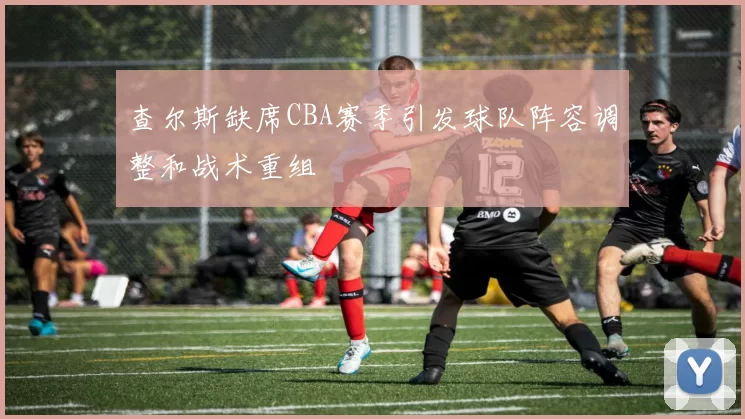 查尔斯缺席CBA赛季引发球队阵容调整和战术重组